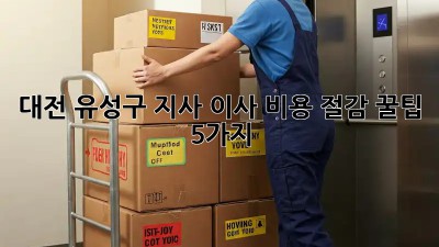대전 유성구 지사 이사, 비용 절감 꿀팁 5가지!
